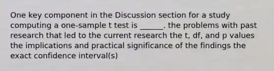 One key component in the Discussion section for a study computing a one-sample t test is ______. the problems with past research that led to the current research the t, df, and p values the implications and practical significance of the findings the exact confidence interval(s)