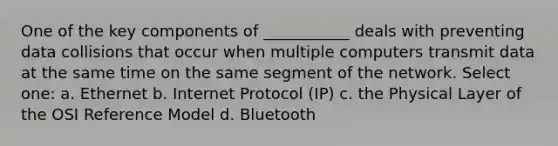 One of the key components of ___________ deals with preventing data collisions that occur when multiple computers transmit data at the same time on the same segment of the network. Select one: a. Ethernet b. Internet Protocol (IP) c. the Physical Layer of the OSI Reference Model d. Bluetooth