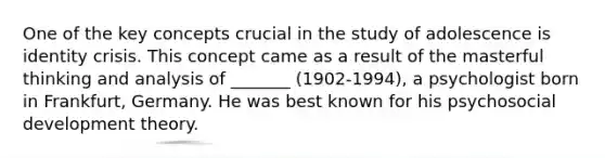 One of the key concepts crucial in the study of adolescence is identity crisis. This concept came as a result of the masterful thinking and analysis of _______ (1902-1994), a psychologist born in Frankfurt, Germany. He was best known for his psychosocial development theory.