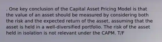 . One key conclusion of the Capital Asset Pricing Model is that the value of an asset should be measured by considering both the risk and the expected return of the asset, assuming that the asset is held in a well-diversified portfolio. The risk of the asset held in isolation is not relevant under the CAPM. T/F