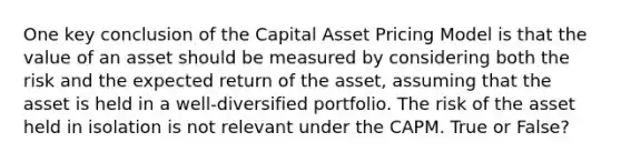 One key conclusion of the Capital Asset Pricing Model is that the value of an asset should be measured by considering both the risk and the expected return of the asset, assuming that the asset is held in a well-diversified portfolio. The risk of the asset held in isolation is not relevant under the CAPM. True or False?