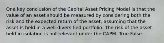 One key conclusion of the Capital Asset Pricing Model is that the value of an asset should be measured by considering both the risk and the expected return of the asset, assuming that the asset is held in a well-diversified portfolio. The risk of the asset held in isolation is not relevant under the CAPM. True False