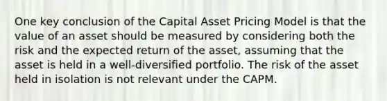 One key conclusion of the Capital Asset Pricing Model is that the value of an asset should be measured by considering both the risk and the expected return of the asset, assuming that the asset is held in a well-diversified portfolio. The risk of the asset held in isolation is not relevant under the CAPM.