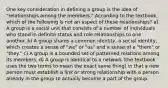 One key consideration in defining a group is the idea of "relationships among the members." According to the textbook, which of the following is not an aspect of these relationships? a) A group is a social unit that consists of a number of individuals who stand in definite status and role relationships to one another. b) A group shares a common identity, a social identity, which creates a sense of "we" or "us" and a sense of a "them" or "they." c) A group is a bounded set of patterned relations among its members. d) A group is identical to a network (the textbook uses the two terms to mean the exact same thing) in that a new person must establish a link or strong relationship with a person already in the group to actually become a part of the group.