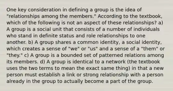 One key consideration in defining a group is the idea of "relationships among the members." According to the textbook, which of the following is not an aspect of these relationships? a) A group is a social unit that consists of a number of individuals who stand in definite status and role relationships to one another. b) A group shares a common identity, a <a href='https://www.questionai.com/knowledge/kkiRWgDdhb-social-identity' class='anchor-knowledge'>social identity</a>, which creates a sense of "we" or "us" and a sense of a "them" or "they." c) A group is a bounded set of patterned relations among its members. d) A group is identical to a network (the textbook uses the two terms to mean the exact same thing) in that a new person must establish a link or strong relationship with a person already in the group to actually become a part of the group.