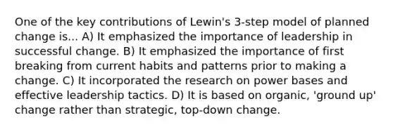 One of the key contributions of Lewin's 3-step model of planned change is... A) It emphasized the importance of leadership in successful change. B) It emphasized the importance of first breaking from current habits and patterns prior to making a change. C) It incorporated the research on power bases and effective leadership tactics. D) It is based on organic, 'ground up' change rather than strategic, top-down change.