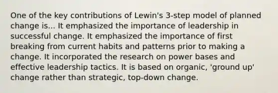 One of the key contributions of Lewin's 3-step model of planned change is... It emphasized the importance of leadership in successful change. It emphasized the importance of first breaking from current habits and patterns prior to making a change. It incorporated the research on power bases and effective leadership tactics. It is based on organic, 'ground up' change rather than strategic, top-down change.