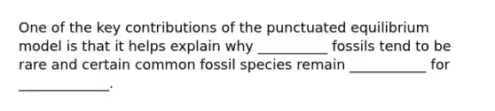 One of the key contributions of the punctuated equilibrium model is that it helps explain why __________ fossils tend to be rare and certain common fossil species remain ___________ for _____________.