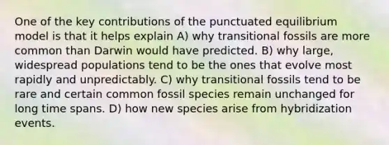 One of the key contributions of the punctuated equilibrium model is that it helps explain A) why transitional fossils are more common than Darwin would have predicted. B) why large, widespread populations tend to be the ones that evolve most rapidly and unpredictably. C) why transitional fossils tend to be rare and certain common fossil species remain unchanged for long time spans. D) how new species arise from hybridization events.