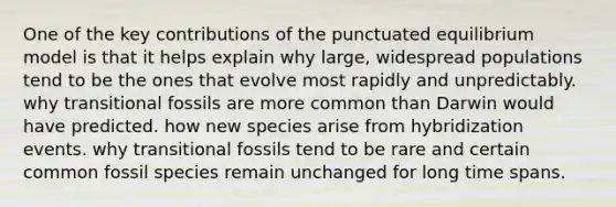 One of the key contributions of the punctuated equilibrium model is that it helps explain why large, widespread populations tend to be the ones that evolve most rapidly and unpredictably. why transitional fossils are more common than Darwin would have predicted. how new species arise from hybridization events. why transitional fossils tend to be rare and certain common fossil species remain unchanged for long time spans.