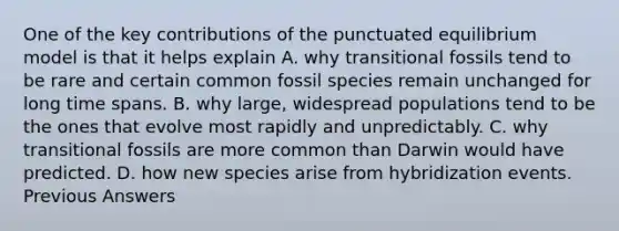 One of the key contributions of the punctuated equilibrium model is that it helps explain A. why transitional fossils tend to be rare and certain common fossil species remain unchanged for long time spans. B. why large, widespread populations tend to be the ones that evolve most rapidly and unpredictably. C. why transitional fossils are more common than Darwin would have predicted. D. how new species arise from hybridization events. Previous Answers