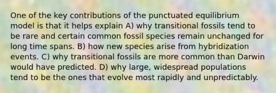 One of the key contributions of the punctuated equilibrium model is that it helps explain A) why transitional fossils tend to be rare and certain common fossil species remain unchanged for long time spans. B) how new species arise from hybridization events. C) why transitional fossils are more common than Darwin would have predicted. D) why large, widespread populations tend to be the ones that evolve most rapidly and unpredictably.