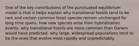 One of the key contributions of the punctuated equilibrium model is that it helps explain why transitional fossils tend to be rare and certain common fossil species remain unchanged for long time spans. how new species arise from hybridization events. why transitional fossils are more common than Darwin would have predicted. why large, widespread populations tend to be the ones that evolve most rapidly and unpredictably.