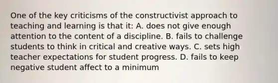 One of the key criticisms of the constructivist approach to teaching and learning is that it: A. does not give enough attention to the content of a discipline. B. fails to challenge students to think in critical and creative ways. C. sets high teacher expectations for student progress. D. fails to keep negative student affect to a minimum