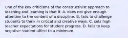 One of the key criticisms of the constructivist approach to teaching and learning is that it: A. does not give enough attention to the content of a discipline. B. fails to challenge students to think in critical and creative ways. C. sets high teacher expectations for student progress. D. fails to keep negative student affect to a minimum.