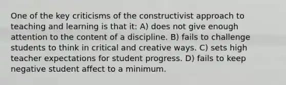 One of the key criticisms of the constructivist approach to teaching and learning is that it: A) does not give enough attention to the content of a discipline. B) fails to challenge students to think in critical and creative ways. C) sets high teacher expectations for student progress. D) fails to keep negative student affect to a minimum.