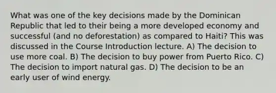 What was one of the key decisions made by the Dominican Republic that led to their being a more developed economy and successful (and no deforestation) as compared to Haiti? This was discussed in the Course Introduction lecture. A) The decision to use more coal. B) The decision to buy power from Puerto Rico. C) The decision to import natural gas. D) The decision to be an early user of wind energy.