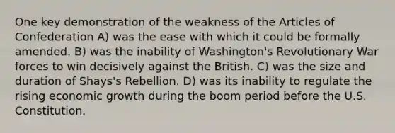 One key demonstration of the weakness of the Articles of Confederation A) was the ease with which it could be formally amended. B) was the inability of Washington's Revolutionary War forces to win decisively against the British. C) was the size and duration of Shays's Rebellion. D) was its inability to regulate the rising economic growth during the boom period before the U.S. Constitution.