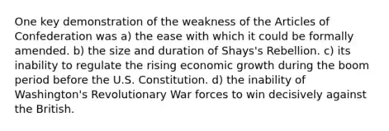 One key demonstration of the weakness of the Articles of Confederation was a) the ease with which it could be formally amended. b) the size and duration of Shays's Rebellion. c) its inability to regulate the rising economic growth during the boom period before the U.S. Constitution. d) the inability of Washington's Revolutionary War forces to win decisively against the British.