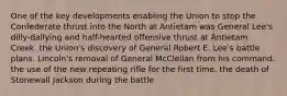 One of the key developments enabling the Union to stop the Confederate thrust into the North at Antietam was General Lee's dilly-dallying and half-hearted offensive thrust at Antietam Creek. the Union's discovery of General Robert E. Lee's battle plans. Lincoln's removal of General McClellan from his command. the use of the new repeating rifle for the first time. the death of Stonewall Jackson during the battle