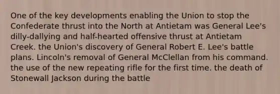 One of the key developments enabling the Union to stop the Confederate thrust into the North at Antietam was General Lee's dilly-dallying and half-hearted offensive thrust at Antietam Creek. the Union's discovery of General Robert E. Lee's battle plans. Lincoln's removal of General McClellan from his command. the use of the new repeating rifle for the first time. the death of Stonewall Jackson during the battle