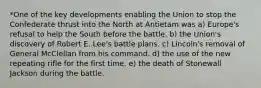 *One of the key developments enabling the Union to stop the Confederate thrust into the North at Antietam was a) Europe's refusal to help the South before the battle. b) the Union's discovery of Robert E. Lee's battle plans. c) Lincoln's removal of General McClellan from his command. d) the use of the new repeating rifle for the first time. e) the death of Stonewall Jackson during the battle.