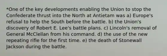 *One of the key developments enabling the Union to stop the Confederate thrust into the North at Antietam was a) Europe's refusal to help the South before the battle. b) the Union's discovery of Robert E. Lee's battle plans. c) Lincoln's removal of General McClellan from his command. d) the use of the new repeating rifle for the first time. e) the death of Stonewall Jackson during the battle.