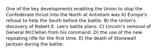 One of the key developments enabling the Union to stop the Confederate thrust into the North at Antietam was A) Europe's refusal to help the South before the battle. B) the Union's discovery of Robert E. Lee's battle plans. C) Lincoln's removal of General McClellan from his command. D) the use of the new repeating rifle for the first time. E) the death of Stonewall Jackson during the battle.