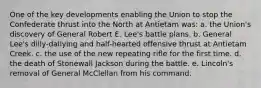 One of the key developments enabling the Union to stop the Confederate thrust into the North at Antietam was: a. the Union's discovery of General Robert E. Lee's battle plans. b. General Lee's dilly-dallying and half-hearted offensive thrust at Antietam Creek. c. the use of the new repeating rifle for the first time. d. the death of Stonewall Jackson during the battle. e. Lincoln's removal of General McClellan from his command.