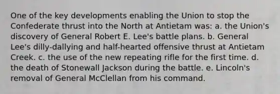 One of the key developments enabling the Union to stop the Confederate thrust into the North at Antietam was: a. the Union's discovery of General Robert E. Lee's battle plans. b. General Lee's dilly-dallying and half-hearted offensive thrust at Antietam Creek. c. the use of the new repeating rifle for the first time. d. the death of Stonewall Jackson during the battle. e. Lincoln's removal of General McClellan from his command.