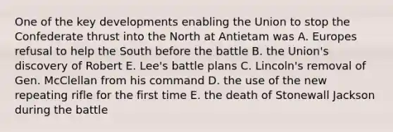 One of the key developments enabling the Union to stop the Confederate thrust into the North at Antietam was A. Europes refusal to help the South before the battle B. the Union's discovery of Robert E. Lee's battle plans C. Lincoln's removal of Gen. McClellan from his command D. the use of the new repeating rifle for the first time E. the death of Stonewall Jackson during the battle