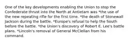 One of the key developments enabling the Union to stop the Confederate thrust into the North at Antietam was *the use of the new repeating rifle for the first time. *the death of Stonewall Jackson during the battle. *Europe's refusal to help the South before the battle. *the Union's discovery of Robert E. Lee's battle plans. *Lincoln's removal of General McClellan from his command.