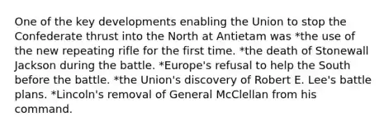 One of the key developments enabling the Union to stop the Confederate thrust into the North at Antietam was *the use of the new repeating rifle for the first time. *the death of Stonewall Jackson during the battle. *Europe's refusal to help the South before the battle. *the Union's discovery of Robert E. Lee's battle plans. *Lincoln's removal of General McClellan from his command.