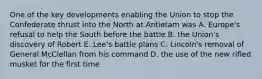 One of the key developments enabling the Union to stop the Confederate thrust into the North at Antietam was A. Europe's refusal to help the South before the battle B. the Union's discovery of Robert E. Lee's battle plans C. Lincoln's removal of General McClellan from his command D. the use of the new rifled musket for the first time