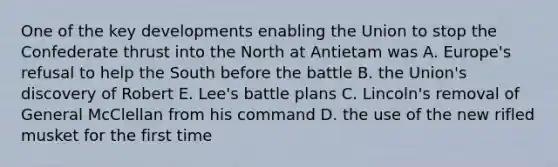 One of the key developments enabling the Union to stop the Confederate thrust into the North at Antietam was A. Europe's refusal to help the South before the battle B. the Union's discovery of Robert E. Lee's battle plans C. Lincoln's removal of General McClellan from his command D. the use of the new rifled musket for the first time