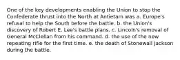 One of the key developments enabling the Union to stop the Confederate thrust into the North at Antietam was a. Europe's refusal to help the South before the battle. b. the Union's discovery of Robert E. Lee's battle plans. c. Lincoln's removal of General McClellan from his command. d. the use of the new repeating rifle for the first time. e. the death of Stonewall Jackson during the battle.