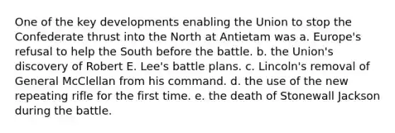 One of the key developments enabling the Union to stop the Confederate thrust into the North at Antietam was a. Europe's refusal to help the South before the battle. b. the Union's discovery of Robert E. Lee's battle plans. c. Lincoln's removal of General McClellan from his command. d. the use of the new repeating rifle for the first time. e. the death of Stonewall Jackson during the battle.