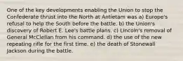 One of the key developments enabling the Union to stop the Confederate thrust into the North at Antietam was a) Europe's refusal to help the South before the battle. b) the Union's discovery of Robert E. Lee's battle plans. c) Lincoln's removal of General McClellan from his command. d) the use of the new repeating rifle for the first time. e) the death of Stonewall Jackson during the battle.