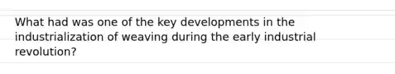 What had was one of the key developments in the industrialization of weaving during the early industrial revolution?