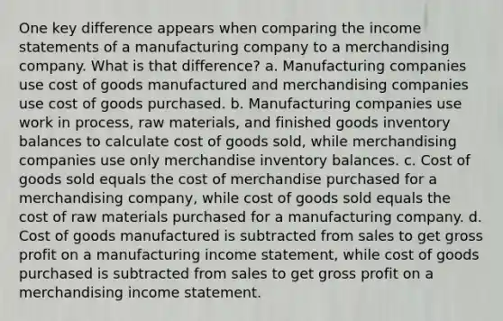 One key difference appears when comparing the <a href='https://www.questionai.com/knowledge/kCPMsnOwdm-income-statement' class='anchor-knowledge'>income statement</a>s of a manufacturing company to a merchandising company. What is that difference? a. Manufacturing companies use cost of goods manufactured and merchandising companies use cost of goods purchased. b. Manufacturing companies use work in process, raw materials, and finished goods inventory balances to calculate cost of goods sold, while merchandising companies use only merchandise inventory balances. c. Cost of goods sold equals the cost of merchandise purchased for a merchandising company, while cost of goods sold equals the cost of raw materials purchased for a manufacturing company. d. Cost of goods manufactured is subtracted from sales to get <a href='https://www.questionai.com/knowledge/klIB6Lsdwh-gross-profit' class='anchor-knowledge'>gross profit</a> on a manufacturing income statement, while cost of goods purchased is subtracted from sales to get gross profit on a merchandising income statement.