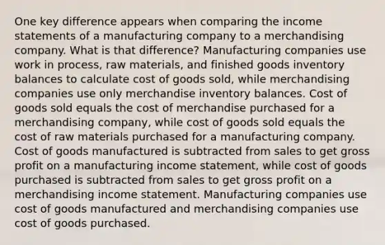 One key difference appears when comparing the <a href='https://www.questionai.com/knowledge/kCPMsnOwdm-income-statement' class='anchor-knowledge'>income statement</a>s of a manufacturing company to a merchandising company. What is that difference? Manufacturing companies use work in process, raw materials, and finished goods inventory balances to calculate cost of goods sold, while merchandising companies use only merchandise inventory balances. Cost of goods sold equals the cost of merchandise purchased for a merchandising company, while cost of goods sold equals the cost of raw materials purchased for a manufacturing company. Cost of goods manufactured is subtracted from sales to get <a href='https://www.questionai.com/knowledge/klIB6Lsdwh-gross-profit' class='anchor-knowledge'>gross profit</a> on a manufacturing income statement, while cost of goods purchased is subtracted from sales to get gross profit on a merchandising income statement. Manufacturing companies use cost of goods manufactured and merchandising companies use cost of goods purchased.