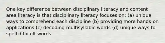 One key difference between disciplinary literacy and content area literacy is that disciplinary literacy focuses on: (a) unique ways to comprehend each discipline (b) providing more hands-on applications (c) decoding multisyllabic words (d) unique ways to spell difficult words