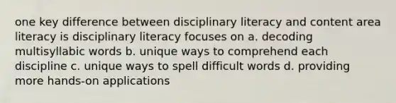 one key difference between disciplinary literacy and content area literacy is disciplinary literacy focuses on a. decoding multisyllabic words b. unique ways to comprehend each discipline c. unique ways to spell difficult words d. providing more hands-on applications