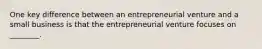 One key difference between an entrepreneurial venture and a small business is that the entrepreneurial venture focuses on ________.