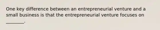 One key difference between an entrepreneurial venture and a small business is that the entrepreneurial venture focuses on ________.