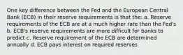 One key difference between the Fed and the European Central Bank (ECB) in their reserve requirements is that the: a. Reserve requirements of the ECB are at a much higher rate than the Fed's b. ECB's reserve requirements are more difficult for banks to predict c. Reserve requirement of the ECB are determined annually d. ECB pays interest on required reserves