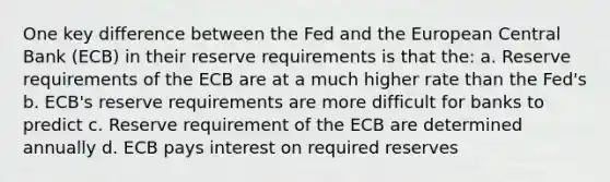 One key difference between the Fed and the European Central Bank (ECB) in their reserve requirements is that the: a. Reserve requirements of the ECB are at a much higher rate than the Fed's b. ECB's reserve requirements are more difficult for banks to predict c. Reserve requirement of the ECB are determined annually d. ECB pays interest on required reserves