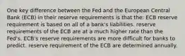 One key difference between the Fed and the European Central Bank (ECB) in their reserve requirements is that the: ECB reserve requirement is based on all of a bank's liabilities. reserve requirements of the ECB are at a much higher rate than the Fed's. ECB's reserve requirements are more difficult for banks to predict. reserve requirement of the ECB are determined annually.