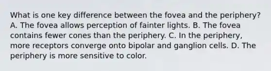 What is one key difference between the fovea and the periphery? A. The fovea allows perception of fainter lights. B. The fovea contains fewer cones than the periphery. C. In the periphery, more receptors converge onto bipolar and ganglion cells. D. The periphery is more sensitive to color.