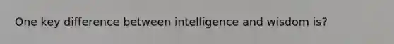 One key difference between intelligence and wisdom is?